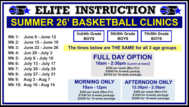 SUMMER 26’ BASKETBALL CLINICS  Wk 1:    June 8 - June 12 Wk 2:    June 15 - June 19 Wk 3:    June 22 - June 26 Wk 4:    Jun 29 - July 3  Wk 5:    July 6 - July 10 Wk 6:    July 13 - July 17 Wk 7:    July 20 - July 24 Wk 8:    July 27 - July 31 Wk 9:    Aug 3 - Aug 7 Wk 10:  Aug 10 - Aug 14  FULL DAY OPTION 10am - 2:30pm (Lunch at noon) $550 per week (Mon-Fri) $3000 for 6-week packag $4750 for 10-week package 3rd/4th Grade BOYS 7th/8th Grade BOYS 5th/6th Grade BOYS MORNING ONLY 10am - 12pm      $295 per week (Mon-Fri)      $1650 for 6-week package      $2500 for 10-week package  AFTERNOON ONLY 12:30pm - 2:30pm      $295 per week (Mon-Fri)      $1650 for 6-week package      $2500 for 10-week package  The times below are THE SAME for all 3 age groups
