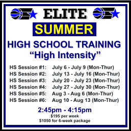 HS Session #1:    July 6 - July 9 (Mon-Thur) HS Session #2:    July 13 - July 16 (Mon-Thur) HS Session #3:    July 20 - July 23 (Mon-Thur) HS Session #4:    July 27 - July 30 (Mon-Thur) HS Session #5:    Aug 3 - Aug 6 (Mon-Thur) HS Session #6:    Aug 10 - Aug 13 (Mon-Thur)  SUMMER   HIGH SCHOOL TRAINING “High Intensity”  2:45pm - 4:15pm $195 per week $1050 for 6-week package