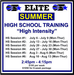 HS Session #1:    July 6 - July 9 (Mon-Thur) HS Session #2:    July 13 - July 16 (Mon-Thur) HS Session #3:    July 20 - July 23 (Mon-Thur) HS Session #4:    July 27 - July 30 (Mon-Thur) HS Session #5:    Aug 3 - Aug 6 (Mon-Thur) HS Session #6:    Aug 10 - Aug 13 (Mon-Thur)  SUMMER   HIGH SCHOOL TRAINING “High Intensity”  2:45pm - 4:15pm $195 per week $1050 for 6-week package